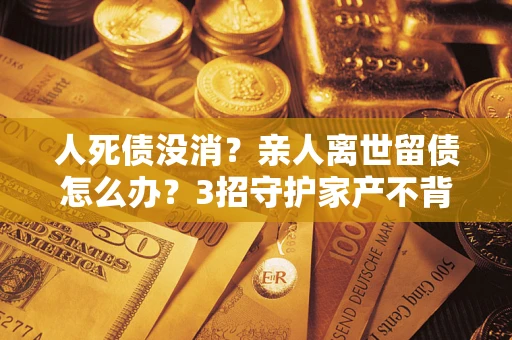 济南人死债没消？亲人离世留债怎么办？3招守护家产不背锅