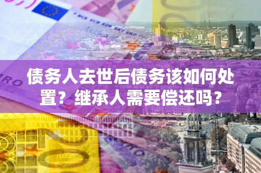 济南债务人去世后债务该如何处置？继承人需要偿还吗？
