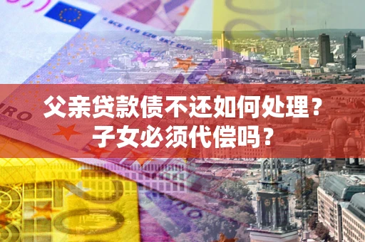 济南父亲贷款债不还如何处理？子女必须代偿吗？