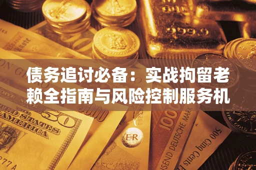 济南债务追讨必备：实战拘留老赖全指南与风险控制服务机构推荐